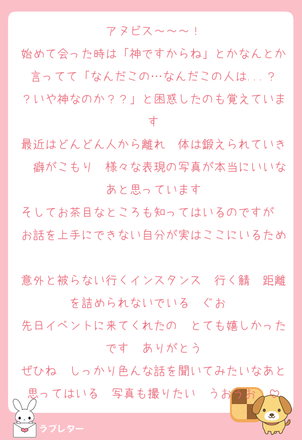アヌビス～～～！
始めて会った時は「神ですからね」とかなんとか言ってて「なんだこの…なんだこの人は...？？いや神なのか？？」と困惑したのも覚えています
最近はどんどん人から離れ　体は鍛えられていき　癖がこもり　様々な表現の写真が本当にいいなあと思っています
そしてお茶目なところも知ってはいるのですが　お話を上手にできない自分が実はここにいるため
意外と被らない行くインスタンス　行く鯖　距離を詰められないでいる　ぐお　
先日イベントに来てくれたの　とても嬉しかったです　ありがとう
ぜひね　しっかり色んな話を聞いてみたいなあと思ってはいる　写真も撮りたい　うおうお　