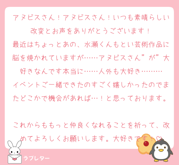 アヌビスさん！アヌビスさん！いつも素晴らしい改変とお声をありがとうございます！
最近はちょっとあの、水瀬くんもとい芸術作品に脳を焼かれていますが……アヌビスさん”が”大好きなんです本当に……人外も大好き………
イベントご一緒できたのすごく嬉しかったのでまたどこかで機会があれば…！と思っております。
これからももっと仲良くなれることを祈って、改めてよろしくお願いします。大好きです！