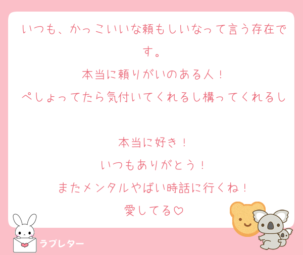 いつも、かっこいいな頼もしいなって言う存在です。
本当に頼りがいのある人！
ぺしょってたら気付いてくれるし構ってくれるし
本当に好き！
いつもありがとう！
またメンタルやばい時話に行くね！
愛してる