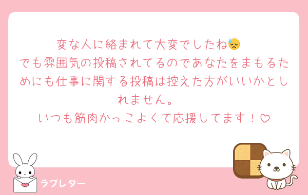 変な人に絡まれて大変でしたね😓
でも雰囲気の投稿されてるのであなたをまもるためにも仕事に関する投稿は控えた方がいいかとしれません。
いつも筋肉かっこよくて応援してます！