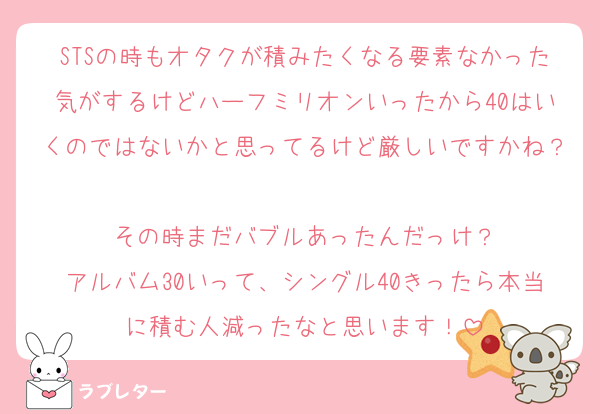 STSの時もオタクが積みたくなる要素なかった気がするけどハーフミリオンいったから40はいくのではないかと思ってるけど厳しいですかね？
その時まだバブルあったんだっけ？
アルバム30いって、シングル40きったら本当に積む人減ったなと思います！