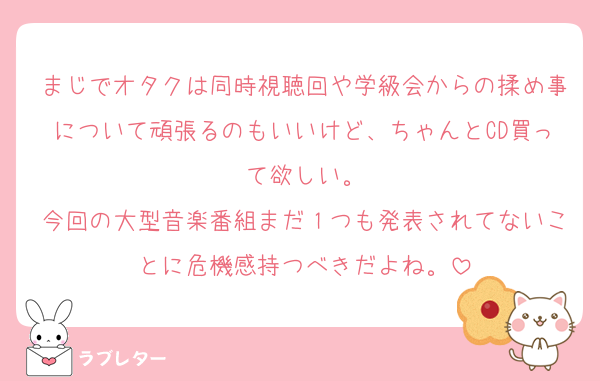まじでオタクは同時視聴回や学級会からの揉め事について頑張るのもいいけど、ちゃんとCD買って欲しい。
今回の大型音楽番組まだ１つも発表されてないことに危機感持つべきだよね。