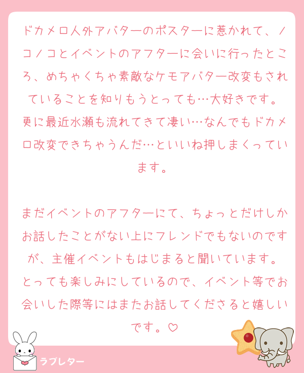 ドカメロ人外アバターのポスターに惹かれて、ノコノコとイベントのアフターに会いに行ったところ、めちゃくちゃ素敵なケモアバター改変もされていることを知りもうとっても…大好きです。
更に最近水瀬も流れてきて凄い…なんでもドカメロ改変できちゃうんだ…といいね押しまくっています。

まだイベントのアフターにて、ちょっとだけしかお話したことがない上にフレンドでもないのですが、主催イベントもはじまると聞いています。
とっても楽しみにしているので、イベント等でお会いした際等にはまたお話してくださると嬉しいです。