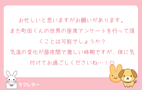 お忙しいと思いますがお願いがあります。
また町田くんの世界の座席アンケートを行って頂くことは可能でしょうか？
気温の変化が昼夜間で激しい時期ですが、体に気付けてお過ごしくださいね…！