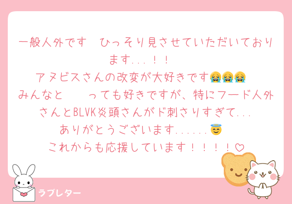 一般人外です　ひっそり見させていただいております...！！
アヌビスさんの改変が大好きです😭😭😭
みんなと〜〜っても好きですが、特にフード人外さんとBLVK炎頭さんがド刺さりすぎて...ありがとうございます......😇
これからも応援しています！！！！