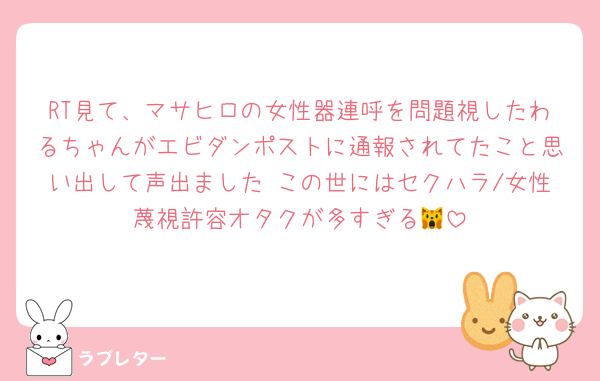 RT見て、マサヒロの女性器連呼を問題視したわるちゃんがエビダンポストに通報されてたこと思い出して声出ました この世にはセクハラ/女性蔑視許容オタクが多すぎる🙀