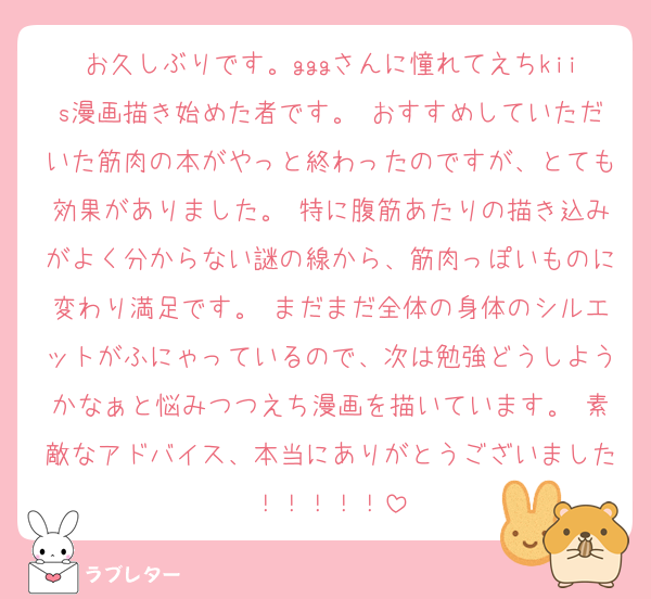 お久しぶりです。gggさんに憧れてえちkiis漫画描き始めた者です。 おすすめしていただいた筋肉の本がやっと終わったのですが、とても効果がありました。 特に腹筋あたりの描き込みがよく分からない謎の線から、筋肉っぽいものに変わり満足です。 まだまだ全体の身体のシルエットがふにゃっているので、次は勉強どうしようかなぁと悩みつつえち漫画を描いています。 素敵なアドバイス、本当にありがとうございました！！！！！