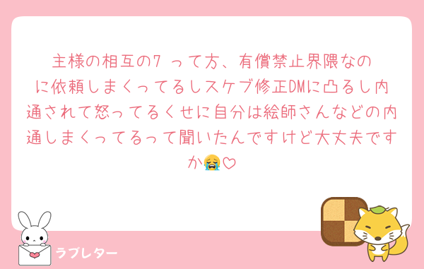 主様の相互の7‎‎²って方、有償禁止界隈なのに依頼しまくってるしスケブ修正DMに凸るし内通されて怒ってるくせに自分は絵師さんなどの内通しまくってるって聞いたんですけど大丈夫ですか😭