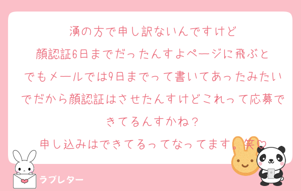 湧の方で申し訳ないんですけど
顔認証6日までだったんすよページに飛ぶと
でもメールでは9日までって書いてあったみたいでだから顔認証はさせたんすけどこれって応募できてるんすかね？
申し込みはできてるってなってます。笑