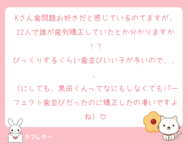 Kさん歯問題お好きだと感じているのてますが、22人で誰が歯列矯正していたとか分かりますか！？
びっくりするくらい歯並びいい子が多いので、、、
（にしても、黒田くんってなにもしなくてもパーフェクト歯並びだったのに矯正したの凄いですよね）