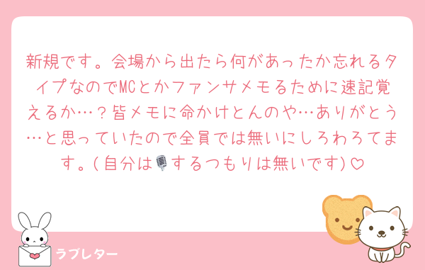 新規です。会場から出たら何があったか忘れるタイプなのでMCとかファンサメモるために速記覚えるか…？皆メモに命かけとんのや…ありがとう…と思っていたので全員では無いにしろわろてます。(自分は🎙️するつもりは無いです)