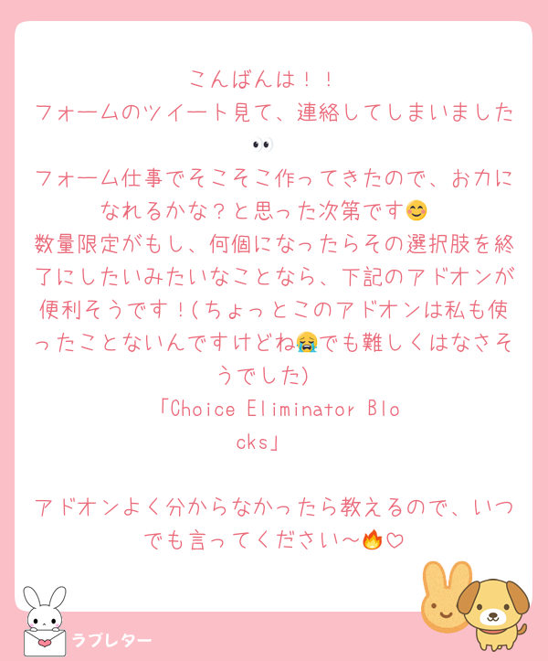 こんばんは！！
フォームのツイート見て、連絡してしまいました👀
フォーム仕事でそこそこ作ってきたので、お力になれるかな？と思った次第です😊
数量限定がもし、何個になったらその選択肢を終了にしたいみたいなことなら、下記のアドオンが便利そうです！(ちょっとこのアドオンは私も使ったことないんですけどね😭でも難しくはなさそうでした)
「Choice Eliminator Blocks」

アドオンよく分からなかったら教えるので、いつでも言ってください～🔥
