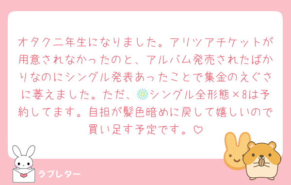 オタク二年生になりました。アリツアチケットが用意されなかったのと、アルバム発売されたばかりなのにシングル発表あったことで集金のえぐさに萎えました。ただ、🎆シングル全形態×8は予約してます。自担が髪色暗めに戻して嬉しいので買い足す予定です。