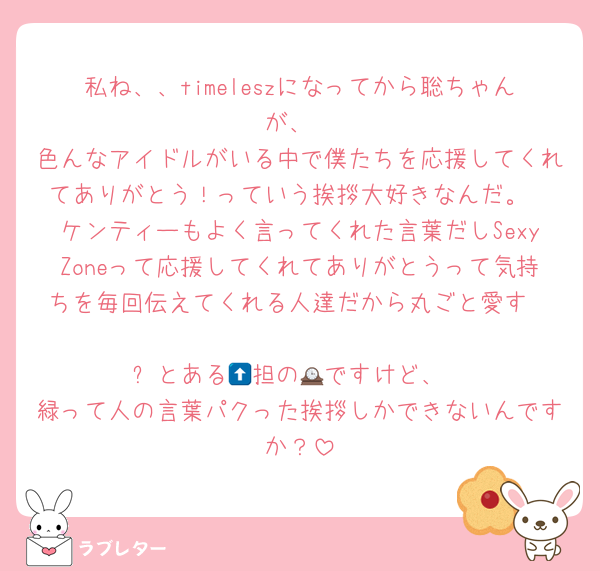 私ね、、timeleszになってから聡ちゃんが、
色んなアイドルがいる中で僕たちを応援してくれてありがとう！っていう挨拶大好きなんだ。
ケンティーもよく言ってくれた言葉だしSexyZoneって応援してくれてありがとうって気持ちを毎回伝えてくれる人達だから丸ごと愛す

⬆️とある🕰️担の📮ですけど、
緑って人の言葉パクった挨拶しかできないんですか？