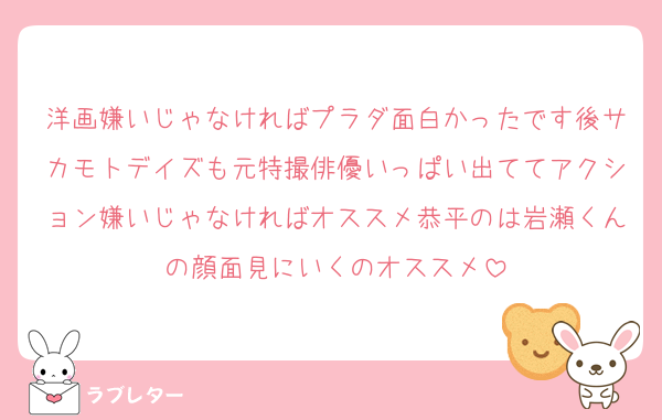 洋画嫌いじゃなければプラダ面白かったです後サカモトデイズも元特撮俳優いっぱい出ててアクション嫌いじゃなければオススメ恭平のは岩瀬くんの顔面見にいくのオススメ