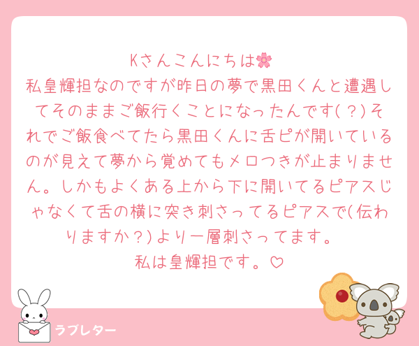 Kさんこんにちは🌸
私皇輝担なのですが昨日の夢で黒田くんと遭遇してそのままご飯行くことになったんです(？)それでご飯食べてたら黒田くんに舌ピが開いているのが見えて夢から覚めてもメロつきが止まりません。しかもよくある上から下に開いてるピアスじゃなくて舌の横に突き刺さってるピアスで(伝わりますか？)より一層刺さってます。
私は皇輝担です。