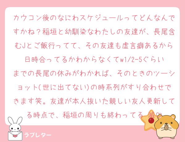 カウコン後のなにわスケジュールってどんなんですかね？稲垣と幼馴染なわたしの友達が、長尾含むJとご飯行ってて、その友達も虚言癖あるから日時合ってるかわからなくてw1/2-5ぐらいまでの長尾の休みがわかれば、そのときのツーショット(世に出てない)の時系列がすり合わせできます笑。友達が本人抜いた親しい友人更新してる時点で、稲垣の周りも終わってる♡滅