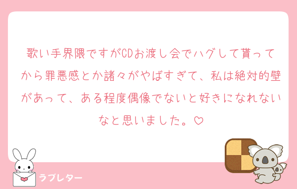 歌い手界隈ですがCDお渡し会でハグして貰ってから罪悪感とか諸々がやばすぎて、私は絶対的壁があって、ある程度偶像でないと好きになれないなと思いました。