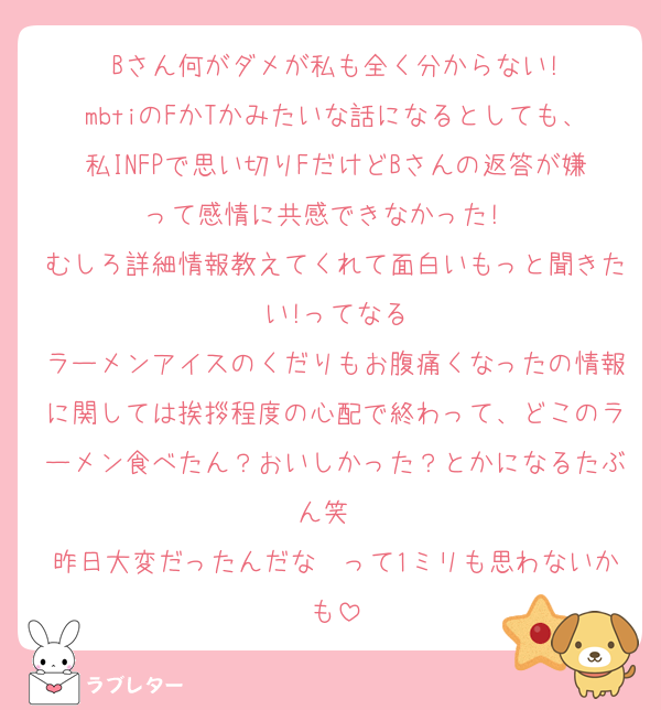Bさん何がダメが私も全く分からない!
mbtiのFかTかみたいな話になるとしても、私INFPで思い切りFだけどBさんの返答が嫌って感情に共感できなかった!　
むしろ詳細情報教えてくれて面白いもっと聞きたい!ってなる
ラーメンアイスのくだりもお腹痛くなったの情報に関しては挨拶程度の心配で終わって、どこのラーメン食べたん？おいしかった？とかになるたぶん笑　
昨日大変だったんだな〜って1ミリも思わないかも