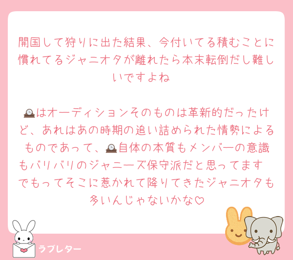 開国して狩りに出た結果、今付いてる積むことに慣れてるジャニオタが離れたら本末転倒だし難しいですよね

🕰️はオーディションそのものは革新的だったけど、あれはあの時期の追い詰められた情勢によるものであって、🕰️自体の本質もメンバーの意識もバリバリのジャニーズ保守派だと思ってます
でもってそこに惹かれて降りてきたジャニオタも多いんじゃないかな