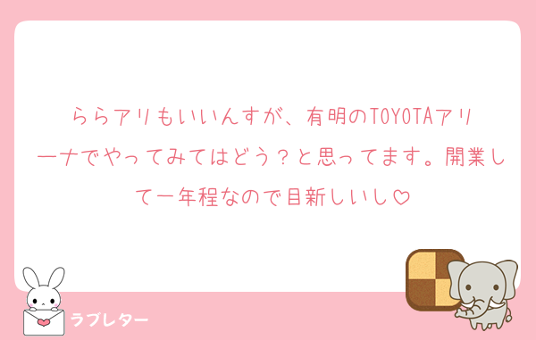ららアリもいいんすが、有明のTOYOTAアリーナでやってみてはどう？と思ってます。開業して一年程なので目新しいし
