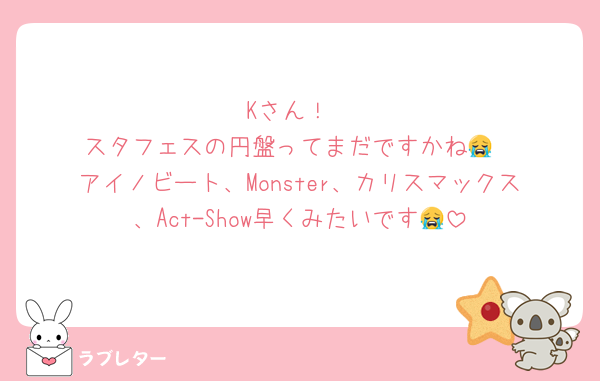 Kさん！
スタフェスの円盤ってまだですかね😭
アイノビート、Monster、カリスマックス、Act-Show早くみたいです😭