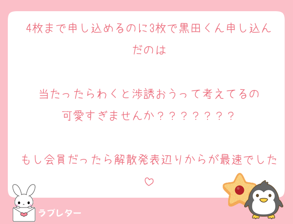 4枚まで申し込めるのに3枚で黒田くん申し込んだのは

当たったらわくと渉誘おうって考えてるの
可愛すぎませんか？？？？？？？

もし会員だったら解散発表辺りからが最速でした