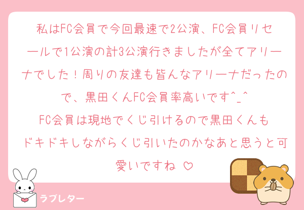私はFC会員で今回最速で2公演、FC会員リセールで1公演の計3公演行きましたが全てアリーナでした！周りの友達も皆んなアリーナだったので、黒田くんFC会員率高いです^_^
FC会員は現地でくじ引けるので黒田くんも
ドキドキしながらくじ引いたのかなあと思うと可愛いですね☺️