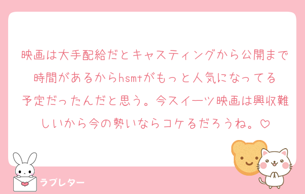 映画は大手配給だとキャスティングから公開まで時間があるからhsmtがもっと人気になってる予定だったんだと思う。今スイーツ映画は興収難しいから今の勢いならコケるだろうね。
