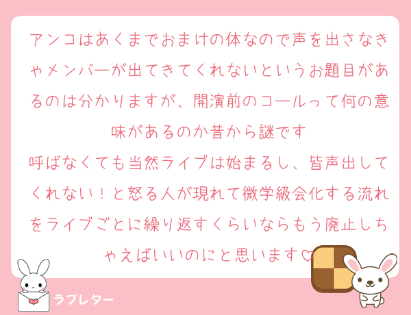 アンコはあくまでおまけの体なので声を出さなきゃメンバーが出てきてくれないというお題目があるのは分かりますが、開演前のコールって何の意味があるのか昔から謎です
呼ばなくても当然ライブは始まるし、皆声出してくれない！と怒る人が現れて微学級会化する流れをライブごとに繰り返すくらいならもう廃止しちゃえばいいのにと思います