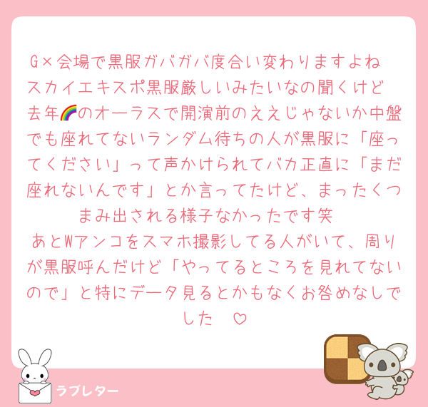 G×会場で黒服ガバガバ度合い変わりますよね
スカイエキスポ黒服厳しいみたいなの聞くけど
去年🌈のオーラスで開演前のええじゃないか中盤でも座れてないランダム待ちの人が黒服に「座ってください」って声かけられてバカ正直に「まだ座れないんです」とか言ってたけど、まったくつまみ出される様子なかったです笑
あとWアンコをスマホ撮影してる人がいて、周りが黒服呼んだけど「やってるところを見れてないので」と特にデータ見るとかもなくお咎めなしでした🥵