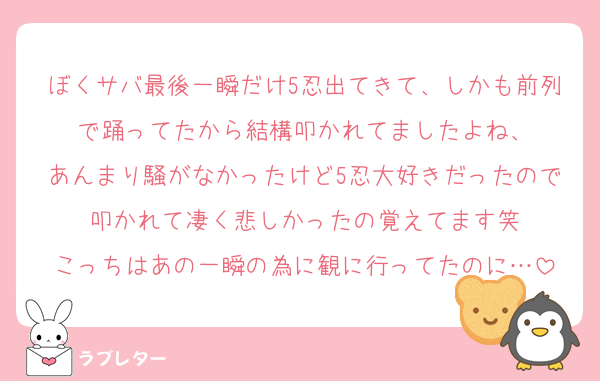ぼくサバ最後一瞬だけ5忍出てきて、しかも前列で踊ってたから結構叩かれてましたよね、
あんまり騒がなかったけど5忍大好きだったので叩かれて凄く悲しかったの覚えてます笑
こっちはあの一瞬の為に観に行ってたのに…