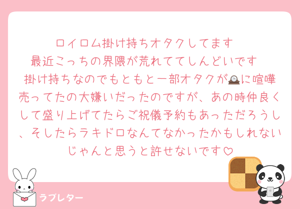 ロイロム掛け持ちオタクしてます
最近こっちの界隈が荒れててしんどいです
掛け持ちなのでもともと一部オタクが🕰️に喧嘩売ってたの大嫌いだったのですが、あの時仲良くして盛り上げてたらご祝儀予約もあっただろうし、そしたらラキドロなんてなかったかもしれないじゃんと思うと許せないです