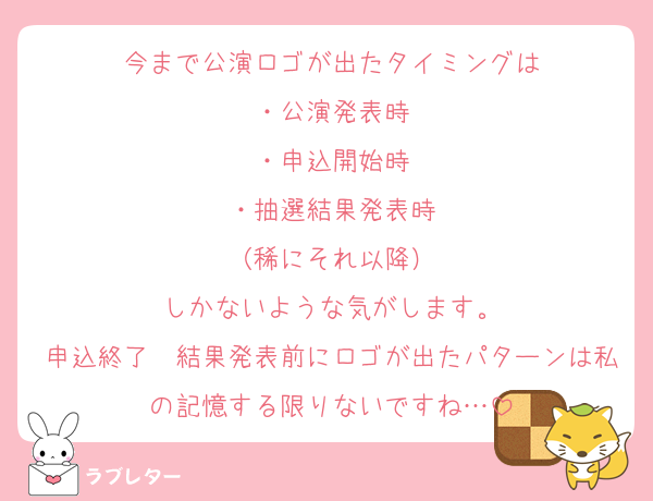 今まで公演ロゴが出たタイミングは
・公演発表時
・申込開始時
・抽選結果発表時
（稀にそれ以降）
しかないような気がします。
申込終了〜結果発表前にロゴが出たパターンは私の記憶する限りないですね…