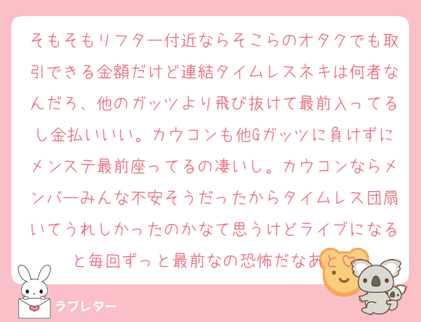 そもそもリフター付近ならそこらのオタクでも取引できる金額だけど連結タイムレスネキは何者なんだろ、他のガッツより飛び抜けて最前入ってるし金払いいい。カウコンも他Gガッツに負けずにメンステ最前座ってるの凄いし。カウコンならメンバーみんな不安そうだったからタイムレス団扇いてうれしかったのかなて思うけどライブになると毎回ずっと最前なの恐怖だなあと