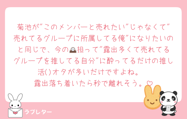 菊池が"このメンバーと売れたい"じゃなくて"売れてるグループに所属してる俺"になりたいのと同じで、今の🕰️担って"露出多くて売れてるグループを推してる自分"に酔ってるだけの推し活()オタが多いだけですよね。
露出落ち着いたら秒で離れそう。