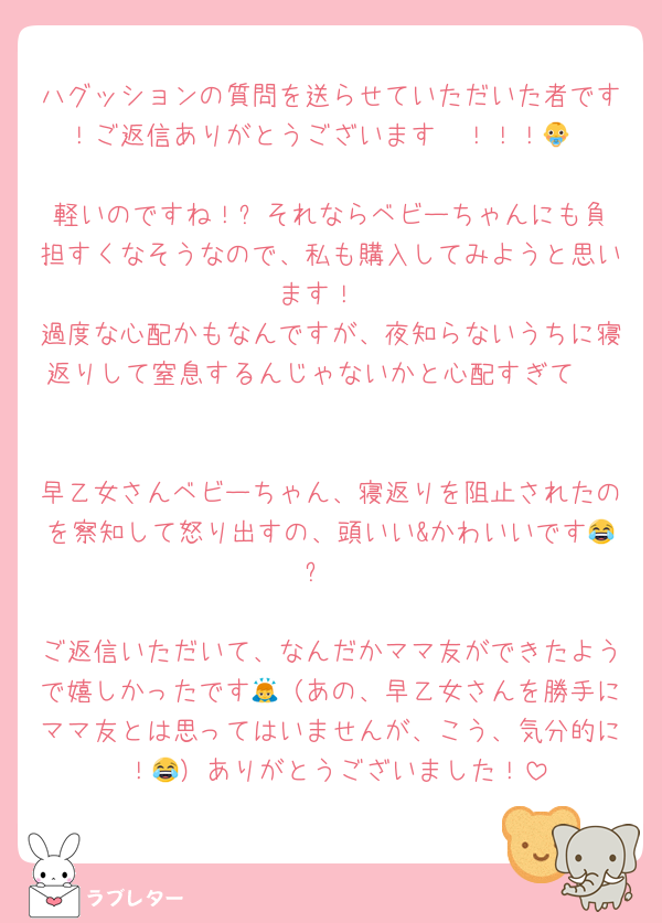 ハグッションの質問を送らせていただいた者です！ご返信ありがとうございます〜！！！👶

軽いのですね！✨️それならベビーちゃんにも負担すくなそうなので、私も購入してみようと思います！
過度な心配かもなんですが、夜知らないうちに寝返りして窒息するんじゃないかと心配すぎて⋯🥲

早乙女さんベビーちゃん、寝返りを阻止されたのを察知して怒り出すの、頭いい&かわいいです😂✨️

ご返信いただいて、なんだかママ友ができたようで嬉しかったです🙇（あの、早乙女さんを勝手にママ友とは思ってはいませんが、こう、気分的に⋯！😂）ありがとうございました！