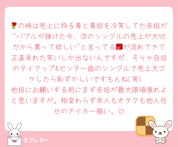 🌹の時は売上に拘る青と青担を冷笑してた赤担が"バブルが弾けた今、次のシングルの売上が大切だから買って欲しい"と言ってる📮が流れてきて正直呆れた笑いしか出ないんですが、そりゃ自担のタイアップ&センター曲のシングルで売上大ゴケしたら恥ずかしいですもんね(笑)
他担にお願いする前にまず赤担が最大限頑張れよと思いますが。相変わらず本人もオタクも他人任せのテイカー揃い。
