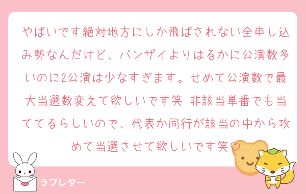 やばいです絶対地方にしか飛ばされない全申し込み勢なんだけど、バンザイよりはるかに公演数多いのに2公演は少なすぎます。せめて公演数で最大当選数変えて欲しいです笑 非該当単番でも当ててるらしいので、代表か同行が該当の中から攻めて当選させて欲しいです笑