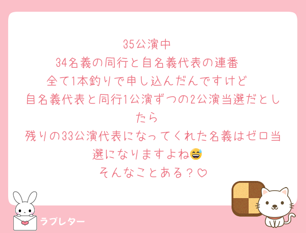 35公演中
34名義の同行と自名義代表の連番
全て1本釣りで申し込んだんですけど
自名義代表と同行1公演ずつの2公演当選だとしたら
残りの33公演代表になってくれた名義はゼロ当選になりますよね😅
そんなことある？