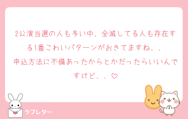 2公演当選の人も多い中、全滅してる人も存在する1番こわいパターンがおきてますね、、
申込方法に不備あったからとかだったらいいんですけど、、