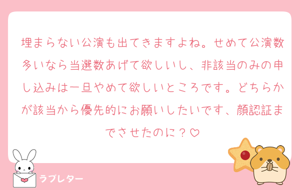 埋まらない公演も出てきますよね。せめて公演数多いなら当選数あげて欲しいし、非該当のみの申し込みは一旦やめて欲しいところです。どちらかが該当から優先的にお願いしたいです、顔認証までさせたのに？