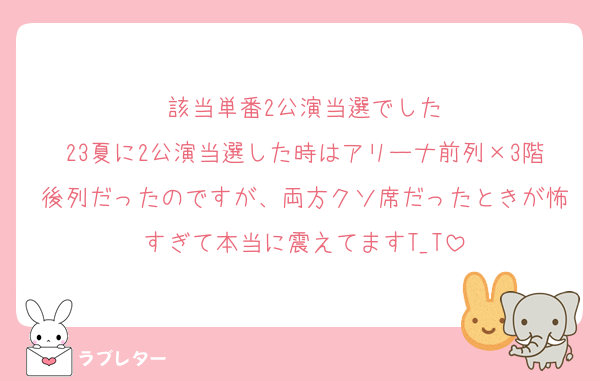 該当単番2公演当選でした
23夏に2公演当選した時はアリーナ前列×3階後列だったのですが、両方クソ席だったときが怖すぎて本当に震えてますT_T