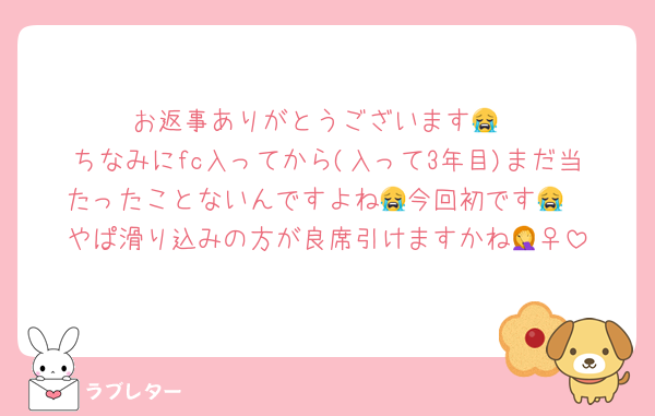 お返事ありがとうございます😭
ちなみにfc入ってから(入って3年目)まだ当たったことないんですよね😭今回初です😭
やぱ滑り込みの方が良席引けますかね🤦‍♀️