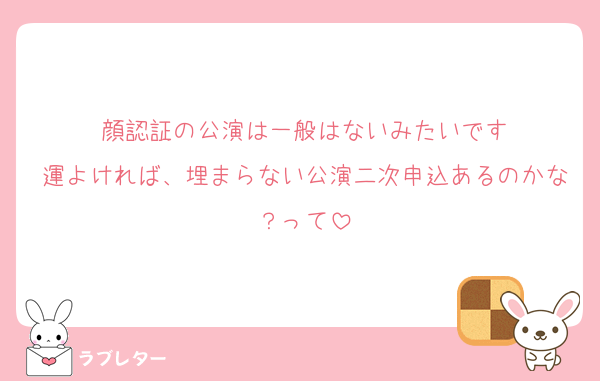 顔認証の公演は一般はないみたいです
運よければ、埋まらない公演二次申込あるのかな？って