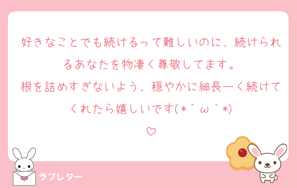 好きなことでも続けるって難しいのに、続けられるあなたを物凄く尊敬してます。
根を詰めすぎないよう、穏やかに細長ーく続けてくれたら嬉しいです(⁠*⁠´⁠ω⁠｀⁠*⁠)