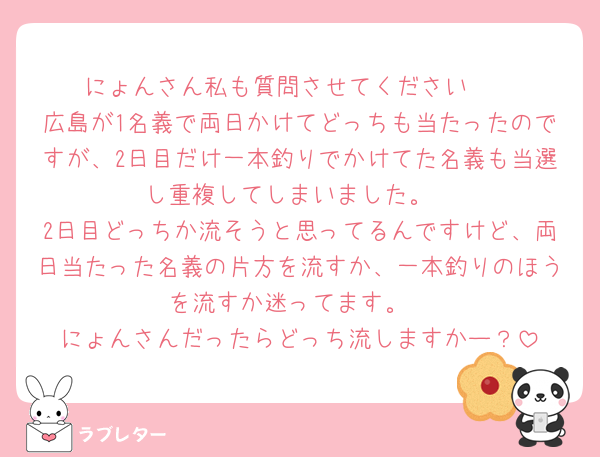 にょんさん私も質問させてください🥺
広島が1名義で両日かけてどっちも当たったのですが、2日目だけ一本釣りでかけてた名義も当選し重複してしまいました。
2日目どっちか流そうと思ってるんですけど、両日当たった名義の片方を流すか、一本釣りのほうを流すか迷ってます。
にょんさんだったらどっち流しますかー？