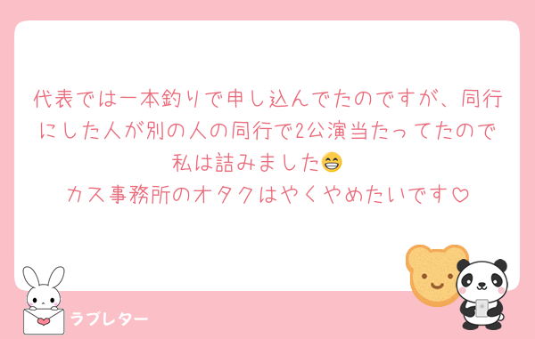 代表では一本釣りで申し込んでたのですが、同行にした人が別の人の同行で2公演当たってたので私は詰みました😁
カス事務所のオタクはやくやめたいです