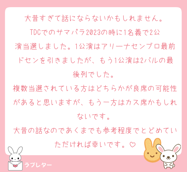 大昔すぎて話にならないかもしれません。
TDCでのサマパラ2023の時に1名義で2公演当選しました。1公演はアリーナセンブロ最前ドセンを引きましたが、もう1公演は2バルの最後列でした。
複数当選されている方はどちらかが良席の可能性があると思いますが、もう一方はカス席かもしれないです。
大昔の話なのであくまでも参考程度でとどめていただければ幸いです。