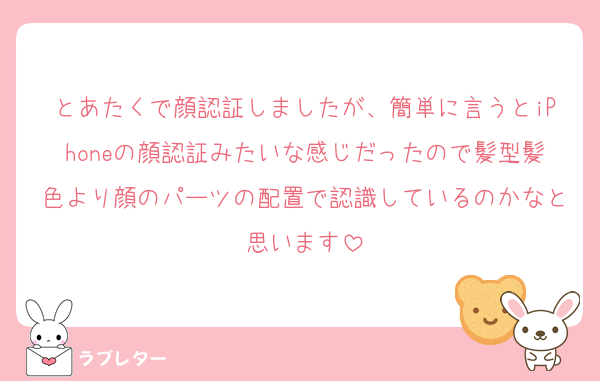 とあたくで顔認証しましたが、簡単に言うとiPhoneの顔認証みたいな感じだったので髪型髪色より顔のパーツの配置で認識しているのかなと思います
